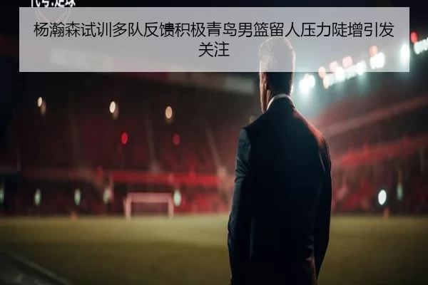 杨瀚森试训多队反馈积极青岛男篮留人压力陡增引发关注
